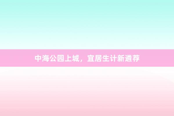 中海公园上城,宜居生计新遴荐